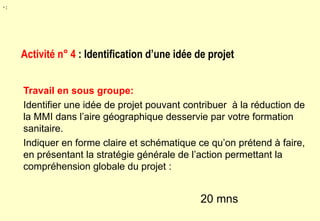 Travail en sous groupe:
Identifier une idée de projet pouvant contribuer à la réduction de
la MMI dans l’aire géographique desservie par votre formation
sanitaire.
Indiquer en forme claire et schématique ce qu’on prétend à faire,
en présentant la stratégie générale de l’action permettant la
compréhension globale du projet :
20 mns
Activité n° 4 : Identification d’une idée de projet
• :
 