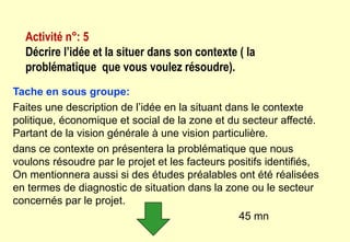 Tache en sous groupe:
Faites une description de l’idée en la situant dans le contexte
politique, économique et social de la zone et du secteur affecté.
Partant de la vision générale à une vision particulière.
dans ce contexte on présentera la problématique que nous
voulons résoudre par le projet et les facteurs positifs identifiés,
On mentionnera aussi si des études préalables ont été réalisées
en termes de diagnostic de situation dans la zone ou le secteur
concernés par le projet.
45 mn
Activité n°: 5
Décrire l’idée et la situer dans son contexte ( la
problématique que vous voulez résoudre).
 