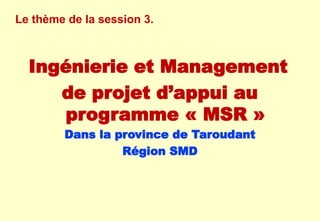 Le thème de la session 3.
Ingénierie et Management
de projet d’appui au
programme « MSR »
Dans la province de Taroudant
Région SMD
 