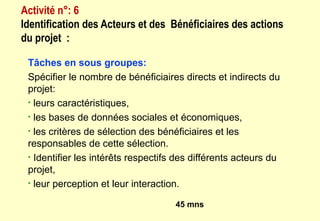 Tâches en sous groupes:
Spécifier le nombre de bénéficiaires directs et indirects du
projet:
• leurs caractéristiques,
• les bases de données sociales et économiques,
• les critères de sélection des bénéficiaires et les
responsables de cette sélection.
• Identifier les intérêts respectifs des différents acteurs du
projet,
• leur perception et leur interaction.
45 mns
Activité n°: 6
Identification des Acteurs et des Bénéficiaires des actions
du projet :
 