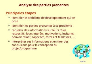 slide 33
Analyse des parties prenantes
Principales étapes

identifier le problème de développement qui se
pose

identifier les parties prenantes à ce problème

recueillir des informations sur leurs rôles
respectifs, leurs intérêts, motivations, incitants,
pouvoir relatif, capacités, forces et faiblesses, …

interpréter ces informations et en tirer des
conclusions pour la conception du
projet/programme
 