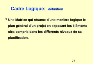 Cadre Logique: définition
 Une Matrice qui résume d’une manière logique le
plan général d’un projet en exposant les éléments
clés compris dans les différents niveaux de sa
planification.
38
 
