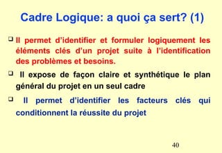 Cadre Logique: a quoi ça sert? (1)
 Il permet d’identifier et formuler logiquement les
éléments clés d’un projet suite à l’identification
des problèmes et besoins.
 Il expose de façon claire et synthétique le plan
général du projet en un seul cadre
 Il permet d’identifier les facteurs clés qui
conditionnent la réussite du projet
40
 
