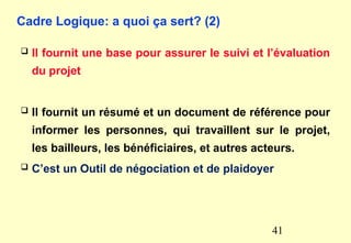 Cadre Logique: a quoi ça sert? (2)
 Il fournit une base pour assurer le suivi et l’évaluation
du projet
 Il fournit un résumé et un document de référence pour
informer les personnes, qui travaillent sur le projet,
les bailleurs, les bénéficiaires, et autres acteurs.
 C’est un Outil de négociation et de plaidoyer
41
 