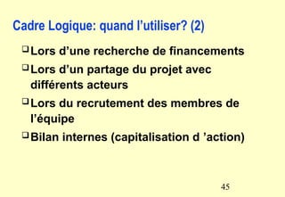 Cadre Logique: quand l’utiliser? (2)
Lors d’une recherche de financements
Lors d’un partage du projet avec
différents acteurs
Lors du recrutement des membres de
l’équipe
Bilan internes (capitalisation d ’action)
45
 