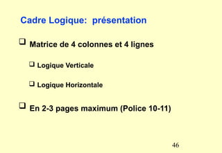 Cadre Logique: présentation
 Matrice de 4 colonnes et 4 lignes
 Logique Verticale
 Logique Horizontale
 En 2-3 pages maximum (Police 10-11)
46
 