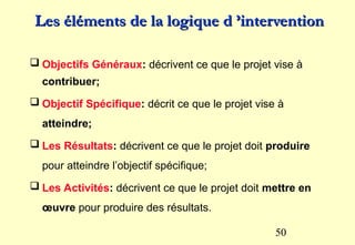 50
 Objectifs Généraux: décrivent ce que le projet vise à
contribuer;
 Objectif Spécifique: décrit ce que le projet vise à
atteindre;
 Les Résultats: décrivent ce que le projet doit produire
pour atteindre l’objectif spécifique;
 Les Activités: décrivent ce que le projet doit mettre en
œuvre pour produire des résultats.
Les éléments de la logique d ’intervention
Les éléments de la logique d ’intervention
 