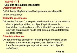 Objectif général:
Définir l’objectif général de développement vers lequel le
projet veut arriver.
Objectifs spécifiques
Décrire les fins que l’on se propose d’attendre en tenant compte
des moyes disponibles, un objectif spécifique est la
formulation positive d’un problème identifié, c'est-à-dire une
nouvelle situation une fois le problème est résolu totalement
ou partiellement
Résultats attendus:
On doit définir les services et / ou les produits concrets qu’on
réalisera dans le cadre du projet, ces résultats seront
identifiés appréciés par rapport à chacun des objectifs
spécifiques
45 mns
Activité n°: 8
Objectifs et résultats escomptés:
 