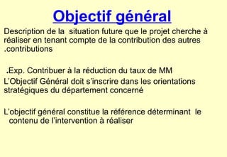 Objectif général
Description de la situation future que le projet cherche à
réaliser en tenant compte de la contribution des autres
contributions
.
Exp. Contribuer à la réduction du taux de MM
.
L’Objectif Général doit s’inscrire dans les orientations
stratégiques du département concerné
L’objectif général constitue la référence déterminant le
contenu de l’intervention à réaliser
 