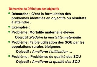 Démarche de Définition des objectifs
 Démarche : C’est la formulation des
problèmes identifiés en objectifs ou résultats
à atteindre .
 Exemples :
 Problème :Mortalité maternelle élevée
Objectif :Réduire la mortalité maternelle
 Problème :Faible utilisation des SOU par les
populations rurales éloignées
Objectif : Améliorer l’utilisation …
 Problème : Problèmes de qualité des SOU
Objectif : Améliorer la qualité des SOU
 