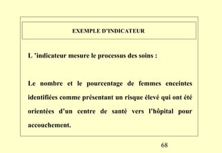 68
EXEMPLE D’INDICATEUR
L ’indicateur mesure le processus des soins :
Le nombre et le pourcentage de femmes enceintes
identifiées comme présentant un risque élevé qui ont été
orientées d’un centre de santé vers l’hôpital pour
accouchement.
 