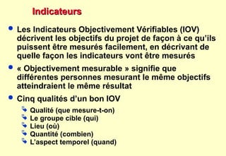 Indicateurs
Indicateurs
 Les Indicateurs Objectivement Vérifiables (IOV)
décrivent les objectifs du projet de façon à ce qu’ils
puissent être mesurés facilement, en décrivant de
quelle façon les indicateurs vont être mesurés
 « Objectivement mesurable » signifie que
différentes personnes mesurant le même objectifs
atteindraient le même résultat
 Cinq qualités d’un bon IOV
 Qualité (que mesure-t-on)
 Le groupe cible (qui)
 Lieu (où)
 Quantité (combien)
 L’aspect temporel (quand)
 
