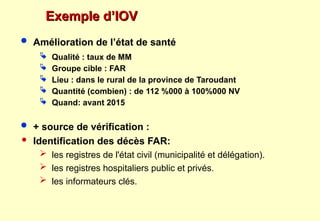 Exemple d’IOV
Exemple d’IOV
 Amélioration de l’état de santé
 Qualité : taux de MM
 Groupe cible : FAR
 Lieu : dans le rural de la province de Taroudant
 Quantité (combien) : de 112 %000 à 100%000 NV
 Quand: avant 2015
 + source de vérification :
 Identification des décès FAR:
 les registres de l'état civil (municipalité et délégation).
 les registres hospitaliers public et privés.
 les informateurs clés.
 
