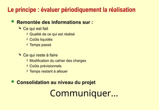 Le principe : évaluer périodiquement la réalisation
 Remontée des informations sur :
 Ce qui est fait
 Qualité de ce qui est réalisé
 Coûts liquidés
 Temps passé
 Ce qui reste à faire
 Modification du cahier des charges
 Coûts prévisionnels
 Temps restant à allouer
 Consolidation au niveau du projet
Communiquer...
 