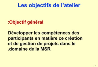 8
Objectif général
:
Développer les compétences des
participants en matière ce création
et de gestion de projets dans le
domaine de la MSR
.
Les objectifs de l’atelier
 