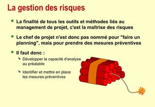 La gestion des risques
 La finalité de tous les outils et méthodes liés au
management de projet, c'est la maîtrise des risques
 Le chef de projet n'est donc pas nommé pour "faire un
planning", mais pour prendre des mesures préventives
 Il faut donc :
 Développer la capacité d'analyse
au préalable
 Identifier et mettre en place
les mesures préventives
 
