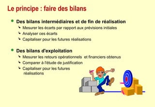 Le principe : faire des bilans
 Des bilans intermédiaires et de fin de réalisation
 Mesurer les écarts par rapport aux prévisions initiales
 Analyser ces écarts
 Capitaliser pour les futures réalisations
 Des bilans d'exploitation
 Mesurer les retours opérationnels et financiers obtenus
 Comparer à l'étude de justification
 Capitaliser pour les futures
réalisations
 
