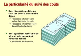 La particularité du suivi des coûts
 Il est nécessaire de faire un
suivi des coûts à avancement
donné
 Nécessaire à la reprogram-
mation éventuelle du projet
 Nécessaire à la connaissance
du coût final prévisionnel
 Il est également nécessaire de
faire un suivi des coûts à
échéance donnée
 Nécessaire aux financiers
 