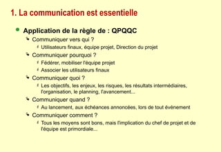 1. La communication est essentielle
 Application de la règle de : QPQQC
 Communiquer vers qui ?
 Utilisateurs finaux, équipe projet, Direction du projet
 Communiquer pourquoi ?
 Fédérer, mobiliser l'équipe projet
 Associer les utilisateurs finaux
 Communiquer quoi ?
 Les objectifs, les enjeux, les risques, les résultats intermédiaires,
l'organisation, le planning, l'avancement...
 Communiquer quand ?
 Au lancement, aux échéances annoncées, lors de tout évènement
 Communiquer comment ?
 Tous les moyens sont bons, mais l'implication du chef de projet et de
l'équipe est primordiale...
 