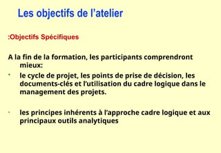 Objectifs Spécifiques
:
A la fin de la formation, les participants comprendront
mieux:
 le cycle de projet, les points de prise de décision, les
documents-clés et l’utilisation du cadre logique dans le
management des projets.
• les principes inhérents à l’approche cadre logique et aux
principaux outils analytiques
Les objectifs de l’atelier
 