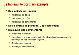 Le tableau de bord, un exemple
 Des indicateurs, un peu
 Indicateurs de délais
 Indicateurs de coûts
 Indicateurs de performance
 Des éléments de planning ... pas seulement
 Mais aussi des commentaires
 Problèmes rencontrés
 Impact des problèmes sur le projet (analyse des risques en cas de
dérapage, de non respect d'un jalon...)
 Solutions envisagées
 Avantages/Inconvénients...
 