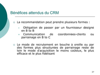 Bénéfices attendus du CRM

    La recommandation peut prendre plusieurs formes :
         Obligation de passer par un fournisseur désigné
         en B to B
         Communication      de  coordonnées-clients   ou
         parrainage en B to C

    Le mode de recrutement en bouche à oreille ou par
     des formes plus structurées de parrainage reste de
     loin le mode d’acquisition le moins coûteux, le plus
     efficace et le plus fidélisant




                                                         27
 