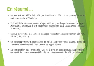 En résumé…
• Le framework .NET a été créé par Microsoft en 2001. Il est gratuit et inclus
nativement dans Windows.
• Il simplifie le développement d’applications pour les plateformes de type
Microsoft / Windows. Il est également disponible sous Linux (Mono) et Mac
(Xamarin).
• Il peut être utilisé à l’aide de langages respectant la spécification CLI (C#,
VB.NET, J#, etc...)
• Le développement d’applications se fait à l’aide de Visual Studio. Blend est
vivement recommandé pour certaines applications.
• La compilation est « managée », c’est-à-dire en deux phases. La première
convertit le code source en MSIL, la seconde convertit le MSIL en binaire.
 