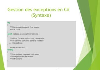 Gestion des exceptions en C#
(Syntaxe)
try
{
// Une exception peut être lancée
instructions
}
catch ( classe_d_exception variable )
{
// Gérer l'erreur en fonction des détails
// de l'erreur contenus dans la variable
// instructions
}
...autres blocs catch...
finally
{
// Instructions toujours exécutées
// exception lancée ou non
//instructions
}
 