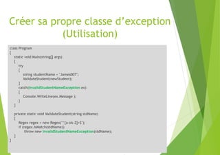 Créer sa propre classe d’exception
(Utilisation)
class Program
{
static void Main(string[] args)
{
try
{
string studentName = "James007";
ValidateStudent(newStudent);
}
catch(InvalidStudentNameException ex)
{
Console.WriteLine(ex.Message );
}
}
private static void ValidateStudent(string stdName)
{
Regex regex = new Regex("^[a-zA-Z]+$");
if (regex.IsMatch(stdName))
throw new InvalidStudentNameException(stdName);
}
}
 