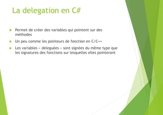 La delegation en C#
 Permet de créer des variables qui pointent sur des
méthodes
 Un peu comme les pointeurs de fonction en C/C++
 Les variables « deleguées » sont signées du même type que
les signatures des fonctions sur lesquelles elles pointeront
 