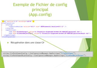 Exemple de Fichier de config
principal
(App.config)
 Récupération dans une classe C#
string filePathInputConfig = ConfigurationManager.AppSettings["filePathInput"];
string filePathInputRejetConfig = ConfigurationManager.AppSettings["filePathRejetOutput"];
 
