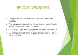 IHM AVEC WINFORMS
 L’objectif est de construire des interfaces Utilisateurs
visuelles
 Cela passera par une palette de composants proposées par
un AGL (Visual Studio en occurrence)
 Le langage utilisé pour programmer ces interfaces sera C#
 Les interactions entre IHM et Les utilisateurs seront gérées
via des « Event »
 