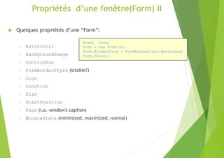 Propriétés d’une fenêtre(Form) II
 Quelques propriétés d’une “Form”:
– AutoScroll
– BackgroundImage
– ControlBox
– FormBorderStyle (sizable?)
– Icon
– Location
– Size
– StartPosition
– Text (i.e. window's caption)
– WindowState (minimized, maximized, normal)
Form1 form;
form = new Form1();
form.WindowState = FormWindowState.Maximized;
form.Show();
 