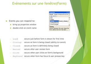 Evènements sur une fenêtre(Form)
 Events you can respond to:
 bring up properties window
 double-click on event name
– Load: occurs just before form is shown for first time
– Closing: occurs as form is being closed (ability to cancel)
– Closed: occurs as form is definitely being closed
– Resize: occurs after user resizes form
– Click: occurs when user clicks on form's background
– KeyPress: occurs when form has focus & user presses key
 