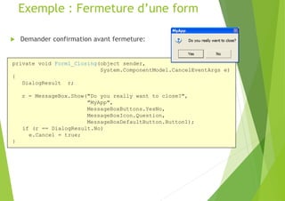 Exemple : Fermeture d’une form
 Demander confirmation avant fermeture:
private void Form1_Closing(object sender,
System.ComponentModel.CancelEventArgs e)
{
DialogResult r;
r = MessageBox.Show("Do you really want to close?",
"MyApp",
MessageBoxButtons.YesNo,
MessageBoxIcon.Question,
MessageBoxDefaultButton.Button1);
if (r == DialogResult.No)
e.Cancel = true;
}
 