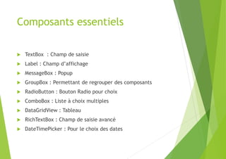 Composants essentiels
 TextBox : Champ de saisie
 Label : Champ d’affichage
 MessageBox : Popup
 GroupBox : Permettant de regrouper des composants
 RadioButton : Bouton Radio pour choix
 ComboBox : Liste à choix multiples
 DataGridView : Tableau
 RichTextBox : Champ de saisie avancé
 DateTimePicker : Pour le choix des dates
 