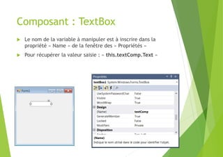 Composant : TextBox
 Le nom de la variable à manipuler est à inscrire dans la
propriété « Name » de la fenêtre des « Propriétés »
 Pour récupérer la valeur saisie : « this.textComp.Text »
 