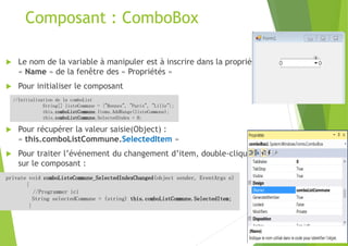 Composant : ComboBox
 Le nom de la variable à manipuler est à inscrire dans la propriété
« Name » de la fenêtre des « Propriétés »
 Pour initialiser le composant
 Pour récupérer la valeur saisie(Object) :
« this.comboListCommune.SelectedItem »
 Pour traiter l’événement du changement d’item, double-cliquer
sur le composant :
//Initialisation de la comboList
String[] listeCommune = {"Rennes", "Paris", "Lille"};
this.comboListCommune.Items.AddRange(listeCommune);
this.comboListCommune.SelectedIndex = 0;
private void comboListeCommune_SelectedIndexChanged(object sender, EventArgs e)
{
//Programmer ici
String selectedCommune = (string) this.comboListCommune.SelectedItem;
}
 