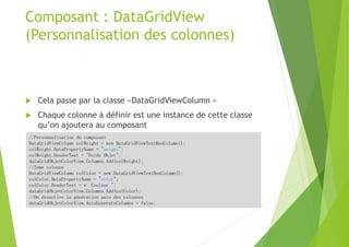 Composant : DataGridView
(Personnalisation des colonnes)
 Cela passe par la classe «DataGridViewColumn «
 Chaque colonne à définir est une instance de cette classe
qu’on ajoutera au composant
//Personnalisation du composant
DataGridViewColumn colWeight = new DataGridViewTextBoxColumn();
colWeight.DataPropertyName = "weight";
colWeight.HeaderText = "Poids Objet";
dataGridObjetColorView.Columns.Add(colWeight);
//2eme colonne
DataGridViewColumn colColor = new DataGridViewTextBoxColumn();
colColor.DataPropertyName = "color";
colColor.HeaderText = « Couleur ";
dataGridObjetColorView.Columns.Add(colColor);
//On desactive la génération auto des colonnes
dataGridObjetColorView.AutoGenerateColumns = false;
 