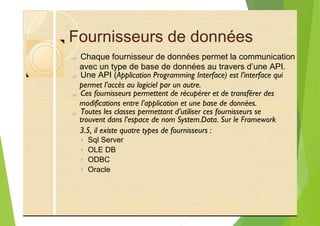 Fournisseurs de données
?
?
?
?
3.5, il existe quatre types de fournisseurs :
◦ Sql Server
◦ OLE DB
◦ ODBC
◦ Oracle
Chaque fournisseur de données permet la communication
avec un type de base de données au travers d’une API.
Une API (Application Programming Interface) est l’interface qui
permet l’accès au logiciel par un autre.
Ces fournisseurs permettent de récupérer et de transférer des
modifications entre l’application et une base de données.
Toutes les classes permettant d’utiliser ces fournisseurs se
trouvent dans l’espace de nom System.Data. Sur le Framework
 