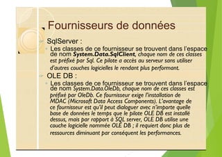 Fournisseurs de données
? SqlServer :
◦ Les classes de ce fournisseur se trouvent dans l’espace
est préfixé par Sql. Ce pilote a accès au serveur sans utiliser
d’autres couches logicielles le rendant plus performant.
? OLE DB :
◦ Les classes de ce fournisseur se trouvent dans l’espace
préfixé par OleDb. Ce fournisseur exige l’installation de
MDAC (Microsoft Data Access Components). L’avantage de
ce fournisseur est qu’il peut dialoguer avec n’importe quelle
base de données le temps que le pilote OLE DB est installé
dessus, mais par rapport à SQL server, OLE DB utilise une
couche logicielle nommée OLE DB ; il requiert donc plus de
ressources diminuant par conséquent les performances.
de nom System.Data.SqlClient, chaque nom de ces classes
de nom System.Data.OleDb, chaque nom de ces classes est
 