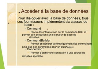 Accéder à la base de données
base :
◦ Command :
? Stocke les informations sur la commande SQL et
données.
◦ CommandBuilder
? Permet de générer automatiquement des commandes
◦ Connection :
? Permet d’établir une connexion à une source de
Pour dialoguer avec la base de données, tous
ces fournisseurs implémentent six classes de
permet son exécution sur le serveur de base de
ainsi que des paramètres pour un DataAdapter.
données spécifiée.
 
