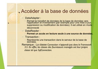 Accéder à la base de données
? DataAdapter :
◦ Permet le transfert de données de la base de données vers
suppression ou modification de données). Il est utilisé en mode
déconnecté
? DataReader :
◦ Permet un accès en lecture seule à une source de données.
? Transaction :
◦ Représente une transaction dans le serveur de la base de
Remarque : La classe Connection n’apparaît pas dans le Framework
3.5. En effet, les classes des fournisseurs managés ont leur propre
classe tel que SqlConnection.
l'application et inversement (par exemple pour une mise à jour,
données.
 