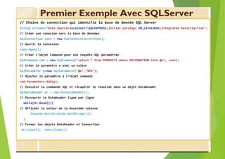 Premier Exemple Avec SQLServer
// Chaine de connection qui identifie la base de donnée SQL Server
String strConn="Data Source=localhostSQLEXPRESS;Initial Catalog= DB_CATALOGUE;Integrated Security=True";
// Créer une conexion vers la base de données
SqlConnection conn = new SqlConnection(strConn);
// Ouvrir la connexion
conn.Open();
// Créer L’objet Command pour une requête SQL paramétrée
SqlCommand cmd = new SqlCommand("select * from PRODUITS where DESIGNATION like @x", conn);
// Créer le paramètre x avec sa valeur
SqlParameter p=new SqlParameter("@x","%P%");
// Ajouter le paramètre à l’objet command
cmd.Parameters.Add(p);
// Executer la commande SQL et récupérer le résultat dans un objet DataReader
SqlDataReader dr = cmd.ExecuteReader();
// Parcourir le DataReader ligne par ligne
while(dr.Read()){
// Afficher la valeur de la deuxième colonne
Console.WriteLine(dr.GetString(1));
}
// Fermer les objets DataReader et Connection
dr.Close(); conn.Close();
 