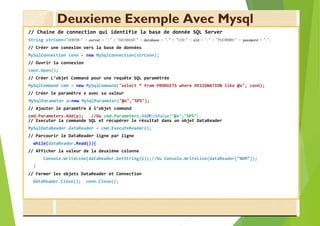 Deuxieme Exemple Avec Mysql
// Chaine de connection qui identifie la base de donnée SQL Server
String strConn="SERVER=" + server + ";" + "DATABASE=" + database + ";" + "UID=" + uid + ";" + "PASSWORD=" + password + ";";
// Créer une conexion vers la base de données
MySqlConnection conn = new MySqlConnection(strConn);
// Ouvrir la connexion
conn.Open();
// Créer L’objet Command pour une requête SQL paramétrée
MySqlCommand cmd = new MySqlCommand("select * from PRODUITS where DESIGNATION like @x", conn);
// Créer le paramètre x avec sa valeur
MySqlParameter p=new MySqlParameter("@x","%P%");
// Ajouter le paramètre à l’objet command
cmd.Parameters.Add(p); //Ou cmd.Parameters.AddWithValue("@x","%P%");
// Executer la commande SQL et récupérer le résultat dans un objet DataReader
MySqlDataReader dataReader = cmd.ExecuteReader();
// Parcourir le DataReader ligne par ligne
while(dataReader.Read()){
// Afficher la valeur de la deuxième colonne
Console.WriteLine(dataReader.GetString(1));//Ou Console.WriteLine(dataReader["NOM"]);
}
// Fermer les objets DataReader et Connection
dataReader.Close(); conn.Close();
 