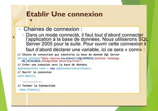 Etablir Une connexion
? Chaines de connexion :
◦ Dans un mode connecté, il faut tout d’abord connecter
Server 2005 pour la suite. Pour ouvrir cette connexion il
faut d’abord déclarer une variable, ici ce sera « conn» :
// Chaine de connection qui identifie la base de donnée SQL Server
String strConn="Data Source=localhostSQLEXPRESS;Initial Catalog=
DB_CATALOGUE;Integrated Security=True";
// Créer une conexion vers la base de données
SqlConnection conn = new SqlConnection(strConn);
// Ouvrir la connexion
conn.Open();
…………
// Fermer la Connection
conn.Close();
l’application à la base de données. Nous utiliserons SQL
 