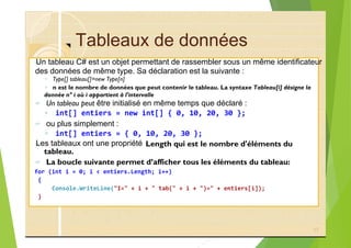 Tableaux de données
?
◦ Type[] tableau[]=new Type[n]
◦ n est le nombre de données que peut contenir le tableau. La syntaxe Tableau[i] désigne la
? Un tableau peut être initialisé en même temps que déclaré :
◦ int[] entiers = new int[] { 0, 10, 20, 30 };
? ou plus simplement :
◦ int[] entiers = { 0, 10, 20, 30 };
?
? La boucle suivante permet d’afficher tous les éléments du tableau:
for (int i = 0; i < entiers.Length; i++)
{
Console.WriteLine("I=" + i + " tab(" + i + ")=" + entiers[i]);
}
17
Length qui est le nombre d'éléments du
tableau.
Un tableau C# est un objet permettant de rassembler sous un même identificateur
des données de même type. Sa déclaration est la suivante :
donnée n° i où i appartient à l'intervalle
Les tableaux ont une propriété
 