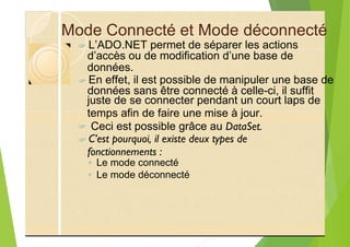 Mode Connecté et Mode déconnecté
?
données.
?
juste de se connecter pendant un court laps de
temps afin de faire une mise à jour.
? Ceci est possible grâce au DataSet.
?
◦ Le mode connecté
◦ Le mode déconnecté
L’ADO.NET permet de séparer les actions
d’accès ou de modification d’une base de
En effet, il est possible de manipuler une base de
données sans être connecté à celle-ci, il suffit
C’est pourquoi, il existe deux types de
fonctionnements :
 