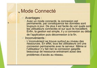 Mode Connecté
? Avantages :
◦ Avec un mode connecté, la connexion est
toujours à jour. De plus il est facile de voir quels sont
les utilisateurs connectés et sur quoi ils travaillent.
Enfin, la gestion est simple, il y a connexion au début
de l’application puis déconnexion à la fin.
? Inconvénients :
◦ L’inconvénient se trouve surtout au niveau des
connexion permanente avec le serveur. Même si
l’utilisateur n’y fait rien la connexion gaspille
beaucoup de ressource entrainant aussi des
problèmes d’accès au réseau.
permanente, par conséquence les données sont
ressources. En effet, tous les utilisateurs ont une
 