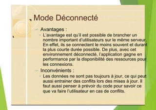 Mode Déconnecté
? Avantages :
◦ L’avantage est qu’il est possible de brancher un
nombre important d’utilisateurs sur le même serveur.
En effet, ils se connectent le moins souvent et durant
la plus courte durée possible. De plus, avec cet
environnement déconnecté, l’application gagne en
performance par la disponibilité des ressources pour
les connexions.
? Inconvénients :
◦ Les données ne sont pas toujours à jour, ce qui peut
aussi entrainer des conflits lors des mises à jour. Il
faut aussi penser à prévoir du code pour savoir ce
que va faire l’utilisateur en cas de conflits.
 